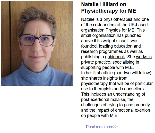 Photo of Natalie Hilliard 

Natalie Hilliard on Physiotherapy for ME
Natalie is a physiotherapist and one of the co-founders of the UK-based organisation Physios for ME. This small organisation has punched above it its weight since it was founded, leading education and research programmes as well as publishing a guidebook. She works in private practice, specialising in supporting people with M.E.
In her first article (part two will follow) she shares insights from physiotherapy that will be of particular use to therapists and counsellors. This includes an understanding of post-exertional malaise, the challenges of trying to pace properly, and the impact of emotional exertion on people with M.E.
Read more here>>
