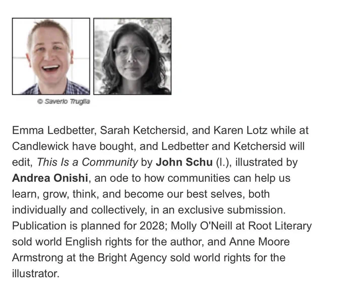 Emma Ledbetter, Sarah Ketchersid, and Karen Lotz while at Candlewick have bought, and Ledbetter and Ketchersid will edit, This Is a Community by John Schu (l.), illustrated by Andrea Onishi, an ode to how communities can help us learn, grow, think, and become our best selves, both individually and collectively, in an exclusive submission. Publication is planned for 2028; Molly O'Neill at Root Literary sold world English rights for the author, and Anne Moore Armstrong at the Bright Agency sold world rights for the illustrator.