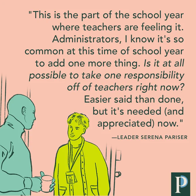 This is the part of the school year where teachers are feeling it. Administrators, I know it's so common at this time of school year to add one more thing. Is it at all possible to take one responsibility off of teachers right now? Easier said than done, but it's needed (and appreciated) now." —Leader Serena Pariser