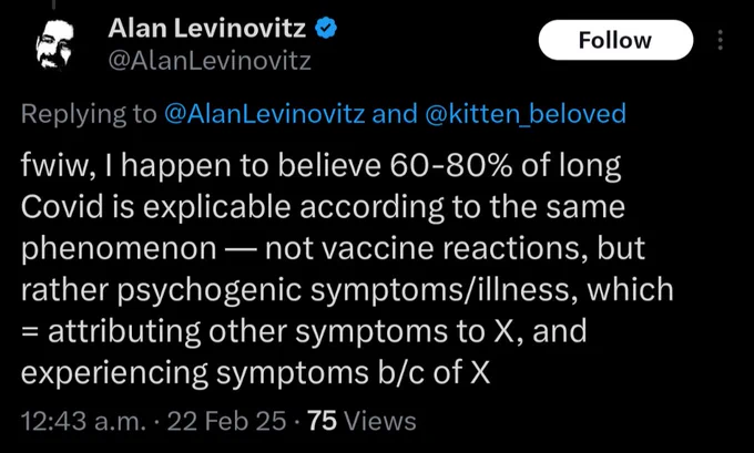 Screencap of an Alan Levinovitz tweet from February 22nd, 2025: fwiw, I happen to believe 60-80% of long Covid is explicable according to the same phenomenon - not vaccine reactions, but rather psychogenic symptoms/illness, which = attributing other symptoms to X, and experiencing symptoms b/c of X