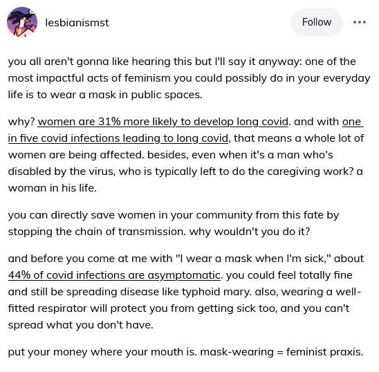 lesbianismst
Follow
you all aren't gonna like hearing this but I'll say it anyway: one of the most impactful acts of feminism you could possibly do in your everyday life is to wear a mask in public spaces.
why? women are 31% more likely to develop long covid. and with one in five covid infections leading to long covid, that means a whole lot of women are being affected. besides, even when it's a man who's disabled by the virus, who is typically left to do the caregiving work? a woman in his life.
you can directly save women in your community from this fate by stopping the chain of transmission. why wouldn't you do it?
and before you come at me with "I wear a mask when I'm sick," about 44% of covid infections are asymptomatic. you could feel totally fine and still be spreading disease like typhoid mary. also, wearing a well-fitted respirator will protect you from getting sick too, and you can't spread what you don't have.
put your money where your mouth is. mask-wearing = feminist…