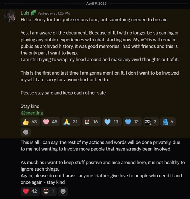 screenshot of discord announcement made on April 9th 2026 around 6:26 AM EST. The message says:
Hello ! Sorry for the quite serious tone, but something needed to be said.

Yes, i am aware of the document. Because of it i will no longer be streaming or playing any Roblox experiences with chat starting now. My VODs will remain public as archived history, it was good memories i had with friends and this is the only part i want to keep.
I am still trying to wrap my head around and make any vivid thoughts out of it. 

This is the first and last time i am gonna mention it. I don't want to be involved myself. I am sorry for anyone hurt or lied to.

Please stay safe and keep each other safe

Stay kind
@seedling
------
This is all i can say, the rest of my actions and words will be done privately, due to me not wanting to involve more people that have already been involved.

As much as i want to keep stuff positive and nice around here, it is not healthy to ignore such things. 