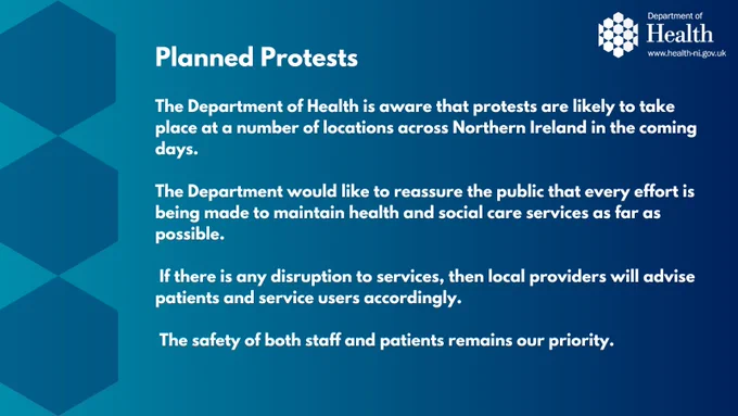 Graphic with Department logo. Text says:
The Department of Health is aware that protests are likely to take place at a number of locations across Northern Ireland in the coming days.

The Department would like to reassure the public that every effort is being made to maintain health and social care services as far as possible.

If there is any disruption to services, then local providers will advise patients and service users accordingly.

The safety of both staff and patients remains our priority. 

