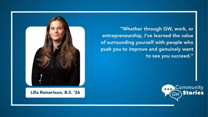This image shows an individual with long hair wearing a black jacket. There's a quote on the right that reads, "Whether through GW, work, or entrepreneurship, I've learned the value of surrounding yourself with people who push you to improve and genuinely want to see you succeed." The name "Lilla Reinertson, B.S. '26" is displayed under the person's image. The bottom right corner features the "Community Stories" logo with "GW.