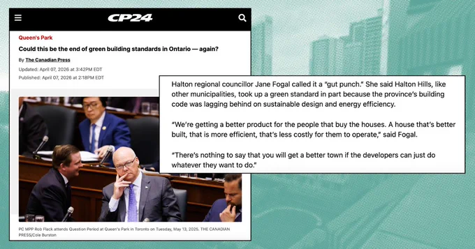 Screenshot of a CP24 headline that reads: "Could this be the end of green building standards in Ontario — again?" Including the following quote:
Halton regional councillor Jane Fogal called it a “gut punch.” She said Halton Hills, like other municipalities, took up a green standard in part because the province’s building code was lagging behind on sustainable design and energy efficiency.

“We’re getting a better product for the people that buy the houses. A house that’s better built, that is more efficient, that’s less costly for them to operate,” said Fogal. 

“There’s nothing to say that you will get a better town if the developers can just do whatever they want to do.” 