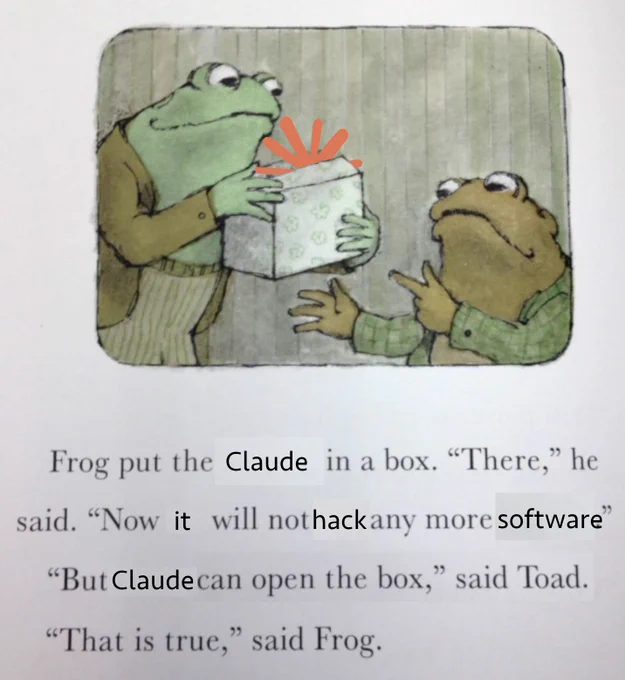 Frog put the Claude in a box. "There," he said. "Now it will not hack any more software" "But Claude can open the box," said Toad. "That is true," said Frog.