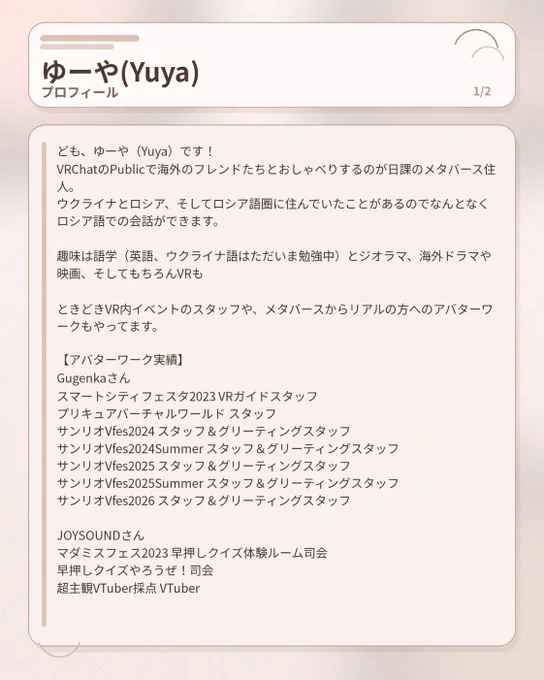 ども、ゆーや（Yuya）です！
VRChatのPublicで海外のフレンドたちとおしゃべりするのが日課のメタバース住人。
ウクライナとロシア、そしてロシア語圏に住んでいたことがあるのでなんとなくロシア語での会話ができます。

趣味は語学（英語、ウクライナ語はただいま勉強中）とジオラマ、海外ドラマや映画、そしてもちろんVRも

ときどきVR内イベントのスタッフや、メタバースからリアルの方へのアバターワークもやってます。

【アバターワーク実績】
Gugenkaさん
スマートシティフェスタ2023 VRガイドスタッフ
プリキュアバーチャルワールド スタッフ
サンリオVfes2024 スタッフ＆グリーティングスタッフ
サンリオVfes2024Summer スタッフ＆グリーティングスタッフ
サンリオVfes2025 スタッフ＆グリーティングスタッフ
サンリオVfes2025Summer スタッフ＆グリーティングスタッフ
サンリオVfes2026 スタッフ＆グリーティングスタッフ

JOYSOUNDさん
マダミスフェス2023 早押しクイズ体験ルーム司会
早押しクイズやろうぜ！司会
超主観VTuber採点 VTuber
