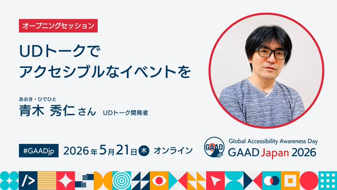 オープニングセッション

『UDトークでアクセシブルなイベントを』

青木 秀仁（あおき ひでひと）さん

UDトーク開発者

右側にスピーカーの顔写真

#GAADjp 2026年5月21日（木）オンライン
Global Accessibility Awareness Day / GAAD Japan 2026