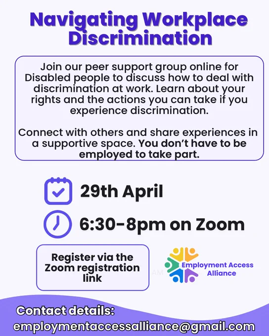 The title reads “Navigating Workplace Discrimination” and the background is light blue. The text below reads “Join our peer support group online for Disabled people to discuss how to deal with discrimination at work. Learn about your rights and the actions you can take if you experience discrimination.
Connect with others and share experiences in a supportive space. You don't have to be employed to take part.”
There’s an icon of a calendar and clock with text next to it “29th April 6:30-8pm on Zoom”. Then the text below reads “Register via the Zoom registration link”. There’s the Employment Access alliance logo beside it. Underneath the text reads “Contact details:
employmentaccessalliance@gmail.com”