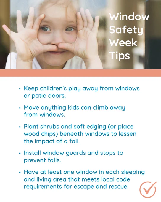 A person playfully holding hands around their eyes in a binoculars gesture appears at the top of the image. Below, a list titled "Window Safety Week Tips" includes: 1. Keep children’s play away from windows or patio doors. 2. Move anything kids can climb away from windows. 3. Plant shrubs and soft edging (or place wood chips) beneath windows to lessen fall impact. 4. Install window guards and stops to prevent falls. 5. Ensure at least one window in each sleeping and living area meets local code requirements for escape and rescue.