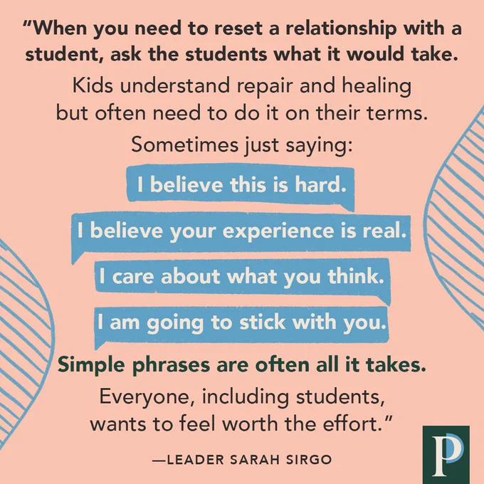 "When you need to reset a relationship with a student, ask the students what it would take. Kids understand repair and healing but often need to do it on their terms. Sometimes just saying: I believe this is hard. I believe your experience is real. I care about what you think. I am going to stick with you. Simple phrases are often all it takes. Everyone, including students, wants to feel worth the effort.” —Leader Sarah Sirgo