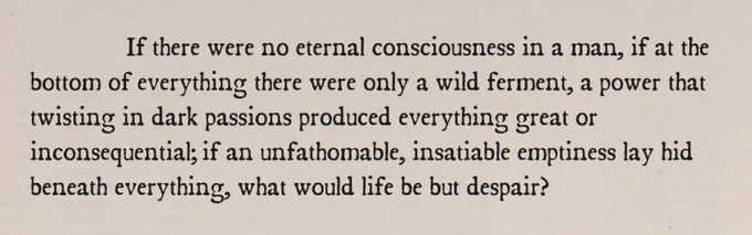 If there were no eternal consciousness in a man, if at the bottom of everything there were only a wild ferment, a power that twisting in dark passions produced everything great or inconsequential; if an unfathomable, insatiable emptiness lay hid beneath everything, what would life be but despair?