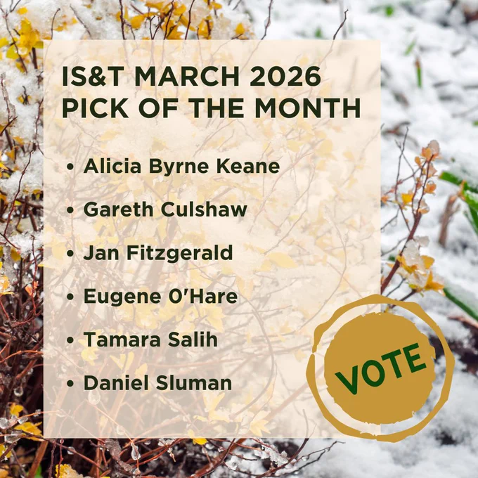 Background image of spring flowers poking out of melting snow. 

Vote icon bottom right

Text:

IS&T MARCH 2026
PICK OF THE MONTH

Alicia Byrne Keane
Gareth Culshaw
Jan Fitzgerald
Eugene O'Hare
Tamara Salih
Daniel Sluman

