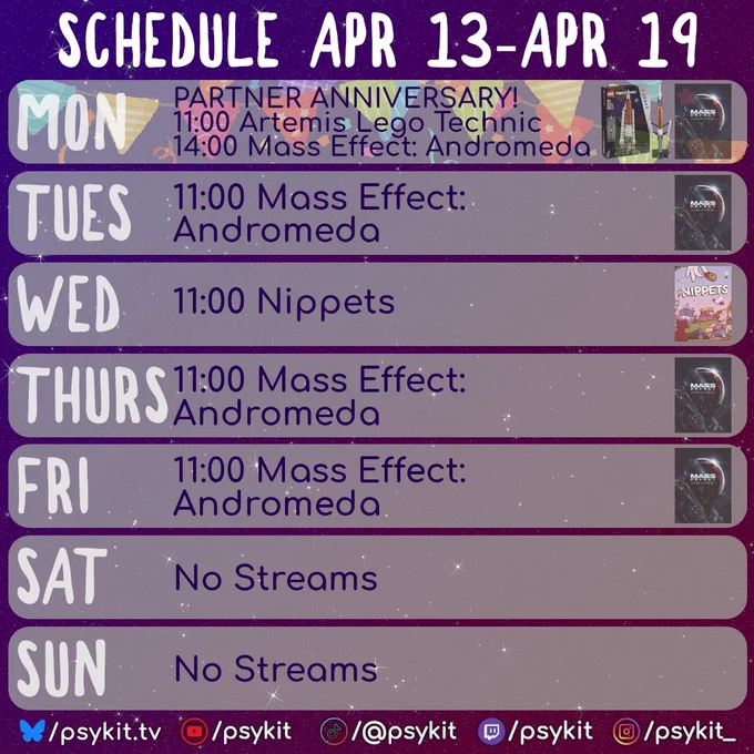 Weekly stream schedule. Apr 13–Apr 19. Times UTC.

Mon: Partner anniversary stream; 11:00 Artemis Lego Technic; 14:00 Mass Effect: Andromeda
Tue: 11:00 Mass Effect: Andromeda
Wed: 11:00 Nippets
Thu: 11:00 Mass Effect: Andromeda
Fri: 11:00 Mass Effect: Andromeda
Sat: No streams
Sun: No streams