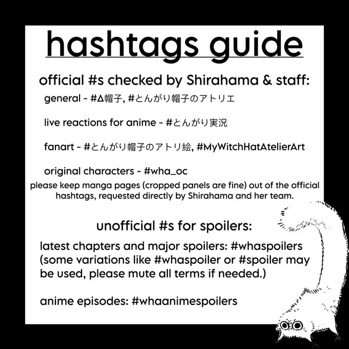 guide for hashtags: 

official #s checked by Shirahama & staff:
general - #Δ帽子,、＃とんがり帽子のアトリエ
live reactions for anime - ＃とんがり実況
fanart -#とんがり帽子のアトリ絵、#MyWitchHatAtelierArt
original characters - #wha_oc
please keep manga pages (cropped panels are fine) out of the official hashtags, requested directly by Shirahama and her team.

unofficial #s for spoilers:
latest chapters and major spoilers: #whaspoilers (some variations like #whaspoiler or #spoiler may be used, please mute all terms if needed.)
anime episodes: #whaanimespoilers