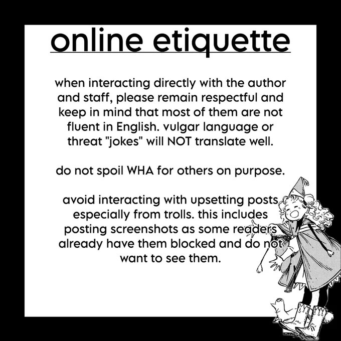 guide for online etiquette

when interacting directly with the author and staff, please remain respectful and keep in mind that most of them are not fluent in English. vulgar language or threat "jokes" will NOT translate well.

do not spoil WHA for others on purpose.

avoid interacting with upsetting posts especially from trolls. this includes posting screenshots as some readers already have them blocked and do not want to see them.