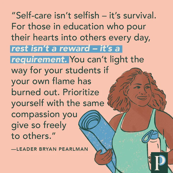 Self-care isn’t selfish – it’s survival. For those in education who pour their hearts into others every day, rest isn’t a reward – it’s a requirement. You can’t light the way for your students if your own flame has burned out. Prioritize yourself with the same compassion you give so freely to others." —Leader Bryan Pearlman