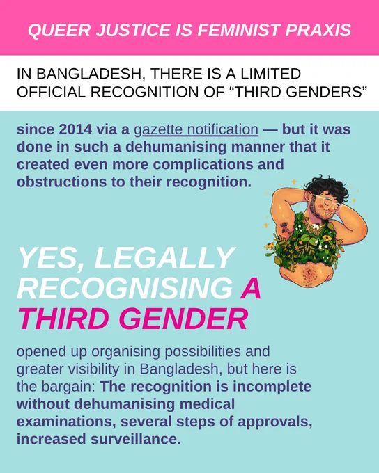 Queer justice is feminist praxis. In Bangladesh, there is a limited official recognition of "third genders" since 2014 via a gazette notification — but it was done in such a dehumanising manner that it created even more complications and obstructions to their recognition. Yes, legally recognising a third gender opened up organising possibilities and greater visibility in Bangladesh, but here is the bargain: The recognition is incomplete without dehumanising medical examinations, several steps of approvals, increased surveillance.