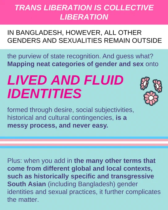 Trans liberation is collective liberation. In Bangladesh, however, all other genders and sexualities remain outside the purview of state recognition. And guess what? Mapping neat categories of gender and sex onto lived and fluid identities formed through desire, social subjectivities, historical and cultural contingencies, is a messy process, and never easy. Plus: when you add in the many other terms that come from different global and local contexts, such as historically specific and transgressive South Asian (including Bangladesh) gender identities and sexual practices, it further complicates the matter.