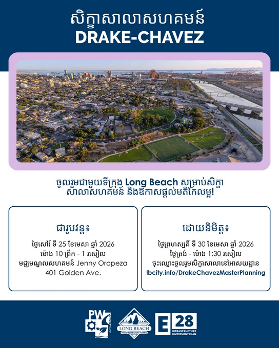 សិក្ខាសាលាសហគមន៍ 
DRAKE-CHAVEZ
ចូលរួមជាមួយទីក្រុង Long Beach សម្រាប់សិក្ខាសាលាសហគមន៍ និងឱកាសផ្តល់មតិកែលម្អ!

ជារូបវន្ត៖
ថ្ងៃសៅរ៍ ទី 25 ខែមេសា ឆ្នាំ 2026
ម៉ោង 10 ព្រឹក - 1 រសៀល
មជ្ឈមណ្ឌលសហគមន៍ Jenny Oropeza
401 Golden Ave.

ដោយនិមិត្ត៖
ថ្ងៃព្រហស្បតិ៍ ទី 30 ខែមេសា ឆ្នាំ 2026
ថ្ងៃត្រង់ - ម៉ោង 1:30 រសៀល
ចុះឈ្មោះចូលរួមសិក្ខាសាលានៅអាសយដ្ឋាន
lbcity.info/DrakeChavezMasterPlanning