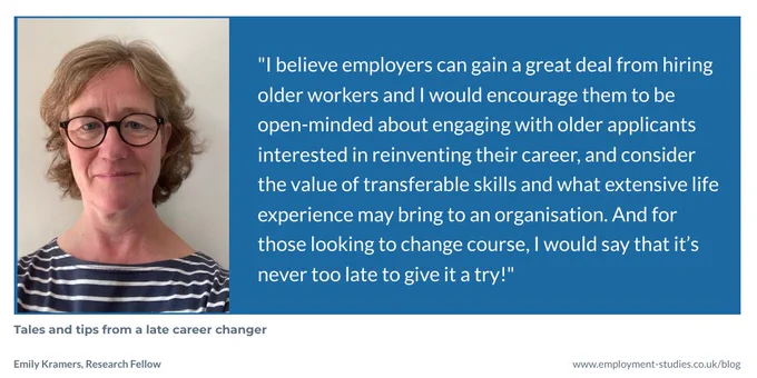 Quote from Emily Kramers, "I believe employers can gain a great deal from hiring older workers and I would encourage them to be open-minded about engaging with older applicants interested in reinventing their career, and consider the value of transferable skills and what extensive life experience may bring to an organisation. And for those looking to change course, I would say that it’s never too late to give it a try!"