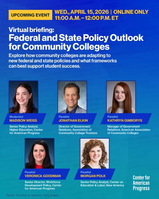 An event flyer for a virtual briefing hosted by the Center for American Progress.

Event Title: Virtual briefing: Federal and State Policy Outlook for Community Colleges

Description: Explore how community colleges are adapting to new federal and state policies and what frameworks can best support student success.

Date: Wednesday, April 15, 2026

Time: 11:00 a.m. – 12:00 p.m. ET

The flyer features headshots and professional titles for five individuals:

Madison Weiss (Moderator): Senior Policy Analyst, Higher Education, Center for American Progress.

Jonathan Elkin (Panelist): Director of Government Relations, Association of Community College Trustees.

Kathryn Gimborys (Panelist): Manager of Government Relations, American Association of Community College Colleges.

Veronica Goodman (Panelist): Senior Director, Workforce Development Policy, Center for American Progress.

Morgan Polk (Panelist): Senior Policy Analyst, Center on Education & Labor, New America.