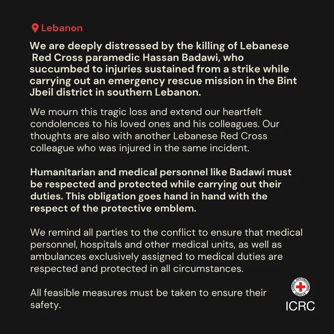 We are deeply distressed by the killing of Lebanese  Red Cross paramedic Hassan Badawi, who succumbed to injuries sustained from a strike while carrying out an emergency rescue mission in the Bint Jbeil district in southern Lebanon.  We mourn this tragic loss and extend our heartfelt condolences to his loved ones and his colleagues. Our thoughts are also with another Lebanese Red Cross colleague who was injured in the same incident.  Humanitarian and medical personnel like Badawi must be respected and protected while carrying out their duties. This obligation goes hand in hand with the respect of the protective emblem.  We remind all parties to the conflict to ensure that medical personnel, hospitals and other medical units, as well as ambulances exclusively assigned to medical duties are respected and protected in all circumstances.   All feasible measures must be taken to ensure their  safety.