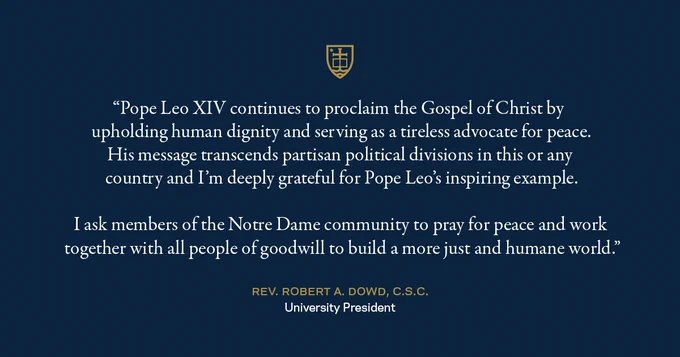 "Pope Leo XIV continues to proclaim the Gospel of Christ by upholding human dignity and serving as a tireless advocate for peace. His message transcends partisan political divisions in this or any country and I’m deeply grateful for Pope Leo’s inspiring example. I ask members of the Notre Dame community to pray for peace and work together with all people of goodwill to build a more just and humane world."