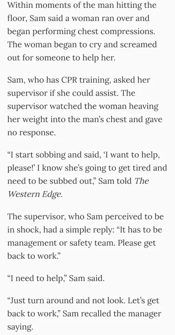 Within moments of the man hitting the floor, Sam said a woman ran over and began performing chest compressions. The woman began to cry and screamed out for someone to help her.

Sam, who has CPR training, asked her supervisor if she could assist. The supervisor watched the woman heaving her weight into the man’s chest and gave no response.

“I start sobbing and said, ‘I want to help, please!’ I know she’s going to get tired and need to be subbed out,” Sam told The Western Edge.

The supervisor, who Sam perceived to be in shock, had a simple reply: “It has to be management or safety team. Please get back to work.”

“I need to help,” Sam said.

“Just turn around and not look. Let’s get back to work,” Sam recalled the manager saying.
