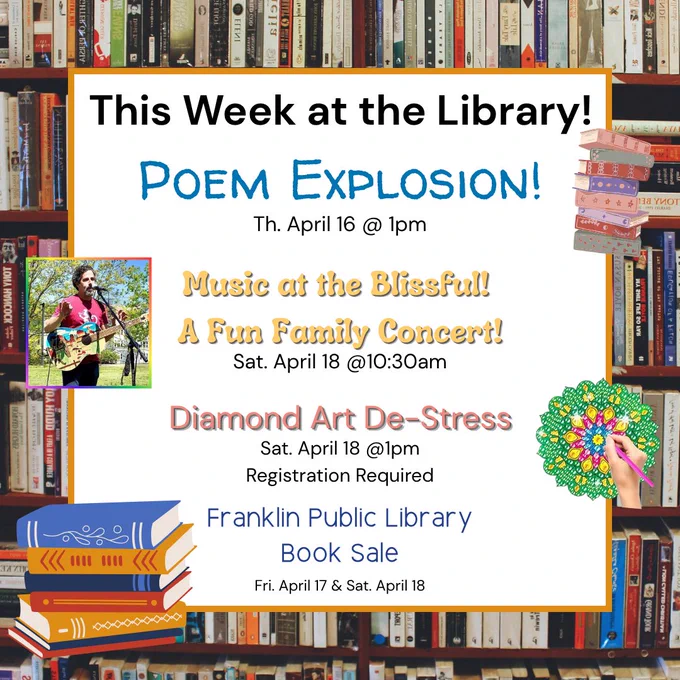 Image of text stating, "This week at the Library! Poem Explosion! Th. April 16 @1pm
Music at the Blissful! A Fun Family Concert! Sat. April 18 @10:30am
Diamond Art De-Stress Sat. April 18 @1pm Registration Required
Franklin Public Library Book Sale Fri. April 17 & Sat. April 18"