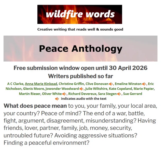 wildfire words Peace Anthology shows names of writers published so far and asks:
What does peace mean to you, your family, your local area, your country? Peace of mind? The end of a war, battle, fight, argument, disagreement, misunderstanding? Having friends, lover, partner, family, job, money, security, untroubled future? Avoiding aggressive situations? Finding a peaceful environment?
