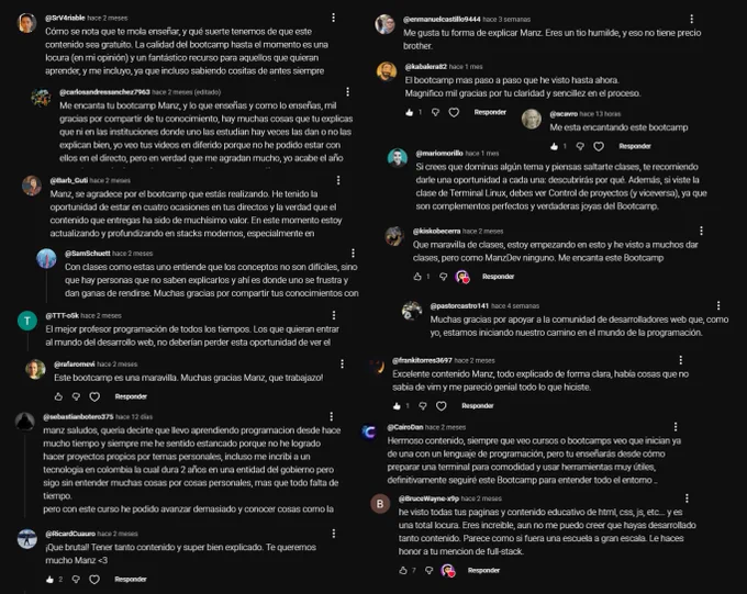 Descripción de Claude:

Comentarios de YouTube dirigidos a un creador de contenido llamado ManzDev, quien imparte un bootcamp de desarrollo web gratuito. Se destacan varios aspectos:

- Calidad: Lo describen como el bootcamp más completo y paso a paso que han visto, valorando especialmente la claridad y sencillez.

- Estilo de enseñanza: Lo llaman "el mejor profesor de programación de todos los tiempos" y destacan su humildad y forma cercana de explicar. Comentan que hace ver los conceptos como algo accesible, no difícil.

- Impacto personal: Mencionan que el bootcamp les ayudó a desbloquear su aprendizaje tras años estancados y agradecen que sea gratuito, ya que no todos tienen acceso a instituciones educativas de calidad. Lo comparan favorablemente con cursos de pago.

Lo que más llama la atención es el tono genuinamente agradecido de los comentarios, reflejando que el contenido de Manz tiene un impacto real en personas que están comenzando su camino en el mundo de la programación.