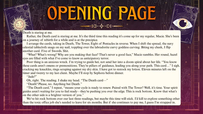 Purple/pink ombre zodiac background with gold along the sides and bottom. THE OPENING PAGE at the top of the page in ombre yellow/orange text. Two plum tarot cards in the top corners, with a sun & eye. Golden page break. Then, the following text in Times New Roman inside of a white-colored, rounded-corner box: Death is staring at me.
     Rather, the Death card is staring at me. It’s the third time this reading it’s come up for my regular, Macie. She’s been on a journey of rebirth for a while and is at the precipice.
     I arrange the cards, taking in Death, The Tower, Eight of Pentacles in reverse. When I shift the spread, the navy celestial tablecloth snags on my nail, toppling over the labradorite curvy goddess carving. Biting my cheek, I flip another card. Five of Swords. Shit.
     “What? What’s wrong? Why are you making that face? That’s never a good face,” Macie rambles. Her round, hazel eyes are filled with what I’ve come to know as anticipatory terror. ...[sample continues]