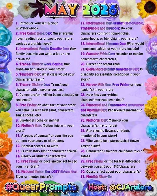 1. Introduce yourself & your WIP/story/book
2. Free Comic Book Day: Queer graphic novel reading recs or would your story work as a graphic novel?
3. International Family Equality Day: Any family dynamic you write a lot or are drawn to?
4. Trans  History Week Begins: Any trans/queer history in your story?
5. Teacher's Day: What class would your character(s) teach?
6. Trans  History Day: Trans/queer character with a mysterious past
7. Do you prefer a villain being defeated or redeemed?
8. Free Friday or what part of your story you came up with first (plot, characters, single scene, etc)
9. Emotional scene or snippet
10. Mother's Day: Mother figure in your story?
11. Aspects of yourself or your life you put into your story or characters
12. Hardest scene(s) to write
13. Is your story plot or character driven?
14. Sporty or athletic character(s)
15. Free Friday or does anyone get to see your first draft?
16. National Honor Our LGBT Elders Day: Elder or mentor figure(s)
17. International Da