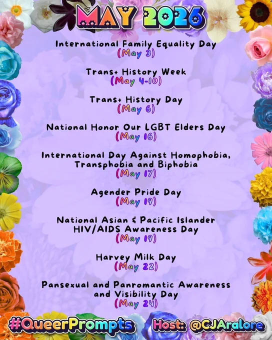 #QueerPrompts LGBTQ  Dates in May:

International Family Equality Day (May 3)

Trans  History Week (May 4-10)

Trans  History Day (May 6)

National Honor Our LGBT Elders Day (May 16)

International Day Against Homophobia, Transphobia and Biphobia (May 17)

Agender Pride Day (May 19)

National Asian & Pacific Islander HIV/AIDS Awareness Day (May 19)

Harvey Milk Day (May 22)

Pansexual and Panromantic Awareness and Visibility Day (May 24)