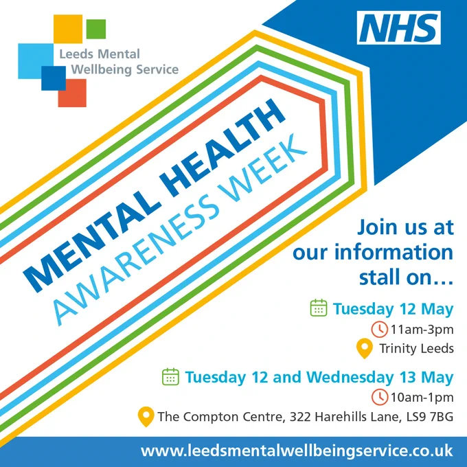 Poster for Leeds Mental Wellbeing Service’s Mental Health Awareness Week with event details and colorful banner.

Text:

MENTAL HEALTH AWARENESS WEEK
Join us at our information stall on...
Tuesday 12 May
11am-3pm
Trinity Leeds
Tuesday 12 and Wednesday 13 May
10am-1pm
The Compton Centre, 322 Harehills Lane, LS9 7BG
www.leedsmentalwellbeingservice.co.uk