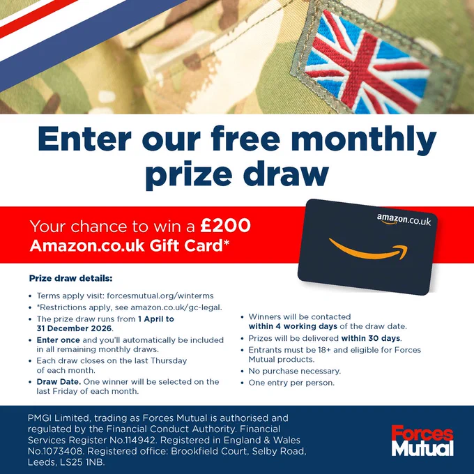 Enter our free monthly prize draw Your chance to win a £200 Amazon.co.uk Gift Card* Image of an Amazon.co.uk Gift Card and UK Military Uniform  Prize draw details • Terms apply visit: forcesmutual.org/winterms • *Restrictions apply, see amazon.co.uk/gc-legal. • The prize draw runs from 1/04/2026 to 31/10/2026. • Enter once and you’ll automatically be included in all remaining monthly draws. • Each draw closes on the last Thursday of each month. • Draw Date. One winner will be selected on the last Friday of each month. • Winners will be contacted within 4 working days of the draw date. • Prizes will be delivered within 30 days. • Entrants must be 18  and eligible for Forces Mutual products. • No purchase necessary. • One entry per person. PMGI Limited, trading as Forces Mutual is authorised and regulated by the Financial Conduct Authority. Financial Services Register No.114942. Registered in England & Wales No.1073408. Registered office: Brookfield Court, Selby Road, Leeds, LS25 1NB.