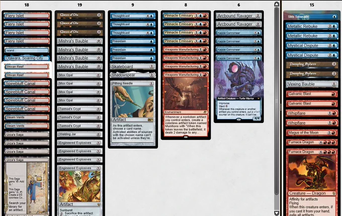 3 Claws of Gix
1 Welding Jar
4 Fiery Islet
3 Tormod's Crypt
3 Thoughtcast
4 Mishra's Bauble
2 Steam Vents
1 Otawara, Soaring City
4 Pinnacle Emissary
4 Spirebluff Canal
2 Shivan Reef
1 Shadowspear
3 Preordain
1 Skateboard
1 Pithing Needle
4 Mox Opal
4 Kappa Cannoneer
1 Island
4 Urza's Saga
4 Weapons Manufacturing
4 Engineered Explosives
2 Arcbound Ravager
-
Sideboard
-
2 Whipflare
1 Strix Serenade
2 Furnace Dragon
1 Magus of the Moon
2 Metallic Rebuke
2 Mystical Dispute
2 Galvanic Blast
1 Vexing Bauble
2 Damping Sphere

