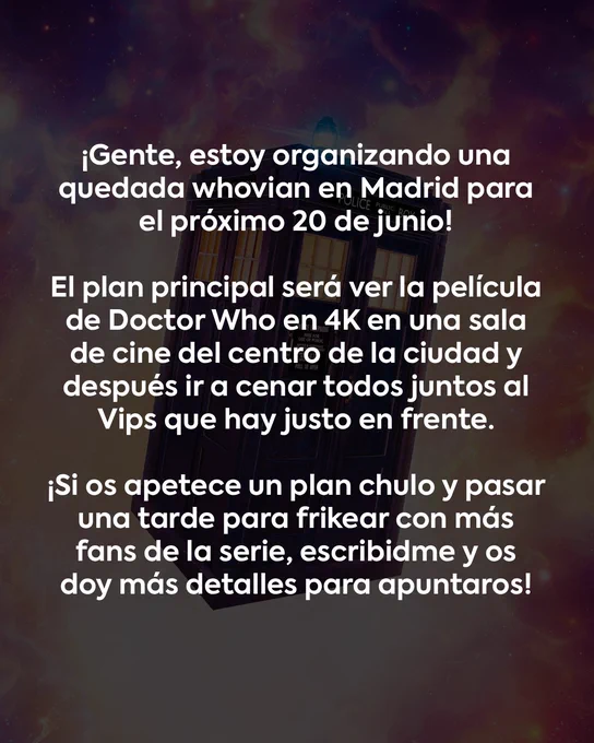 ¡Gente, estoy organizando una quedada whovian en Madrid para el próximo 20 de junio!

El plan principal será ver la película de Doctor Who en 4K en una sala de cine del centro de la ciudad y después ir a cenar todos juntos al Vips que hay justo en frente.

¡Si os apetece un plan chulo y pasar una tarde para frikear con más fans de la serie, escribidme y os doy más detalles para apuntaros!