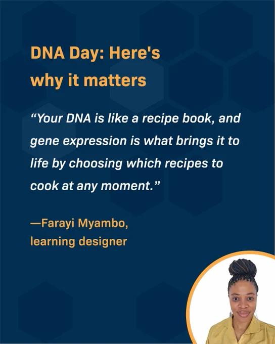Text reads: DNA Day: Here's why it matters. "Your DNA is like a recipe book, and Gene Expression is what brings it to life by choosing which recipes to cook at any moment." - Farayi Myambo, learning designer. An image of a Black female, with her hair in a bun, wearing a yellow shirt is placed in the bottom right corner. 