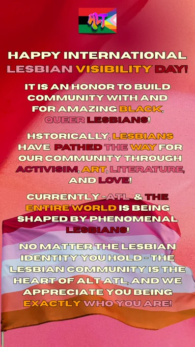 Happy International Lesbian Visibility Day 🌐ALT WORLD🌐!!

It is an honor to build community with and for amazing Black, Queer Lesbians!
Historically, Lesbians have pathed the way for our community through activisim, art, literature, and love!

Currently - ATL & the entire world is being shaped by phenomenal lesbians!No matter the Lesbian identity you hold - the Lesbian community is the heart of ALT ATL, and we appreciate you being  exactly who you are!

❤️🧡🩷 x 💜💚💛