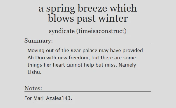 a spring breeze which blows past winter
syndicate (timeisaconstruct)
Summary:
Moving out of the Rear palace may have provided Ah Duo with new freedom, but there are some things her heart cannot help but miss. Namely Lishu.

Notes:
For Mari_Azalea143.