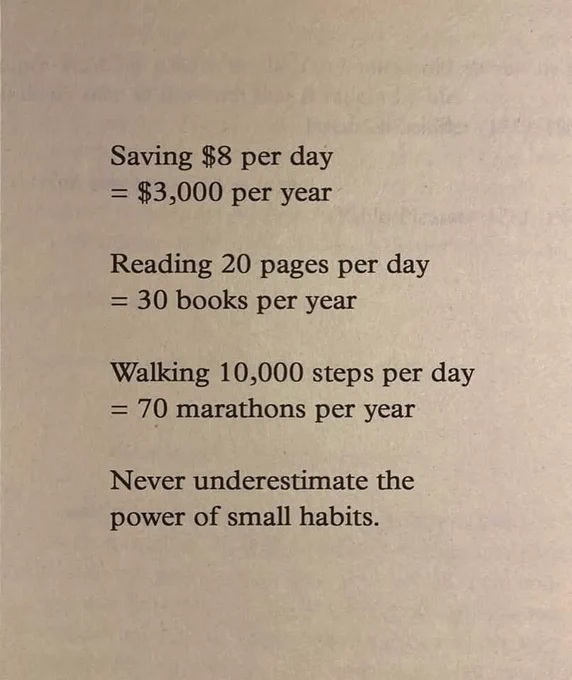 Saving $8 per day = $3,000 per year. Reading 20 pages per day = 30 books per year. Walking 10,000 steps per day = 70 marathons per year. Never underestimate the power of small habits.