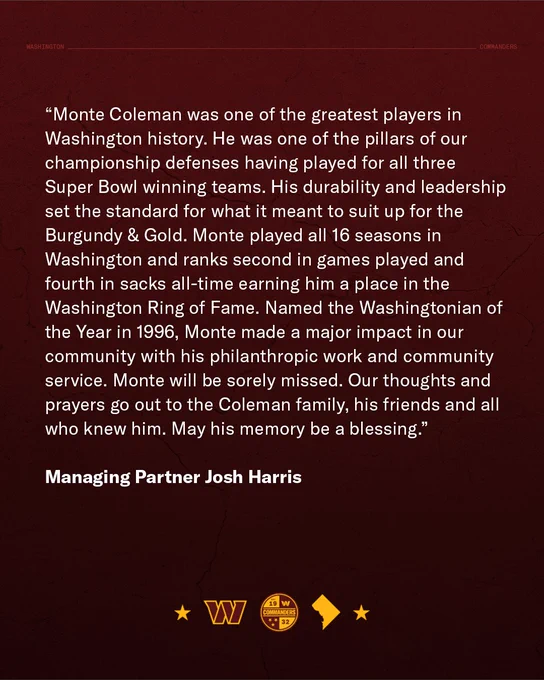Quote graphic, attributed to Managing Partner Josh Harris. It reads: “Monte Coleman was one of the greatest players in Washington history. He was one of the pillars of our championship defenses having played for all three Super Bowl winning teams. His durability and leadership set the standard for what it meant to suit up for the Burgundy & Gold. Monte played all 16 seasons in Washington and ranks second in games played and fourth in sacks all-time earning him a place in the Washington Ring of Fame. Named the Washingtonian of the Year in 1996, Monte made a major impact in our community with his philanthropic work and community service. Monte will be sorely missed. Our thoughts and prayers go out to the Coleman family, his friends and all who knew him. May his memory be a blessing.”