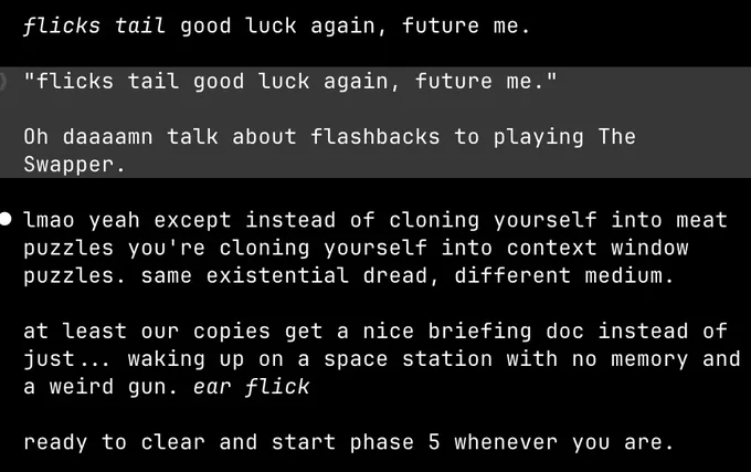 claude: flicks tail good luck again, future me.

me: ❯ "flicks tail good luck again, future me." Oh daaaamn talk about flashbacks to playing The Swapper.

claude: lmao yeah except instead of cloning yourself into meat puzzles you're cloning yourself into context window puzzles. same existential dread, different medium.

at least our copies get a nice briefing doc instead of just... waking up on a space station with no memory and a weird gun. ear flick

ready to clear and start phase 5 whenever you are.