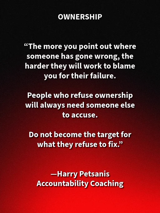 Mindset & Ownership—Refuse to Carry What Others Won’t Own with Harry Petsanis

People Who Reject Ownership Always Need Someone Else to Blame

The more you point out where someone has gone wrong, the more likely they are to turn their failure into an accusation against you.

That is what people do when they refuse ownership.

They look for a target instead of a solution.

They look for someone to accuse instead of something in themselves to correct.

People who will not face their own flaws, bad choices, weak discipline, or repeated mistakes almost always need another person to absorb the blame for what they refuse to fix.

Do not volunteer for that role.

Do not become the scapegoat for someone else’s unwillingness to grow.

If they refuse ownership, let the consequences stay where they belong.

#TakeOwnership
#StopTheBlame
#ProtectYourPeace

—Harry Petsanis,
Accountability Coaching