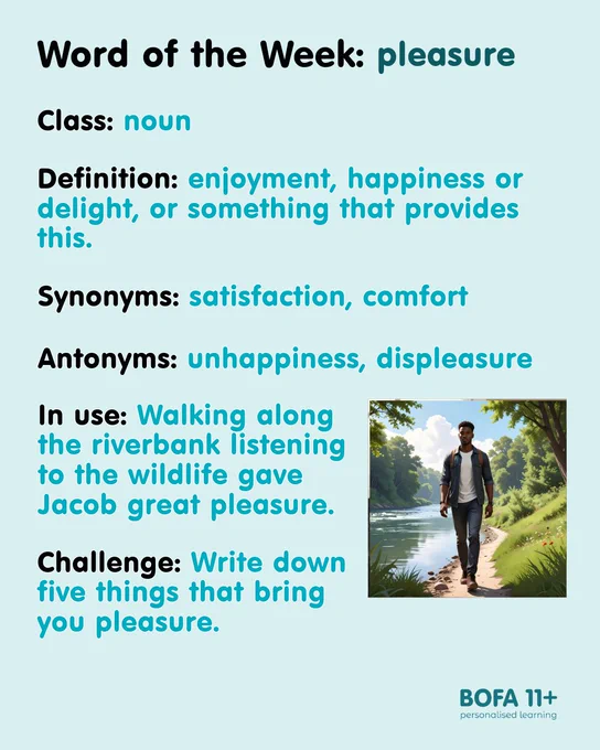 An image of a young man walking along a riverbank.
Word of the Week: pleasure.
Class: noun.
Definition: enjoyment, happiness or delight, or something that provides this.
Synonyms: satisfaction, comfort.
Antonyms: unhappiness, displeasure.
In use: Walking along the riverbank listening to the wildlife gave Jacob great pleasure.
Challenge: Write down five things that bring you pleasure.
