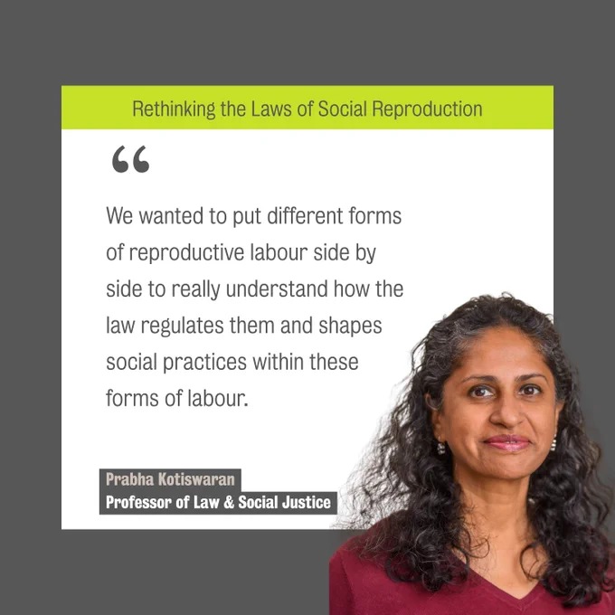 A photo of Professor Prabha Kotiswaran with a smile on her face. The text reads:
Rethinking the Laws of Social Reproduction. " We wanted to put different forms 
of reproductive labour side by 
side to really understand how the 
law regulates them and shapes 
social practices within these 
forms of labour."

Prabha Kotiswaran, Professor of Law & Social Justice.