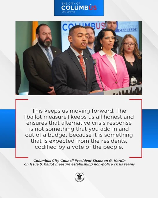 A photo of Council City Council President Shannon G. Hardin speaking at a March 2 news conference with the Columbus Safety Collective with the following quote below:

This keeps us moving forward. The [ballot measure] keeps us all honest and ensures that alternative crisis response is not something that you add in and out of a budget because it is something that is expected from the residents, codified by a vote of the people.

Columbus City Council President Shannon G. Hardin on Issue 5, ballot measure establishing non-police crisis teams.
