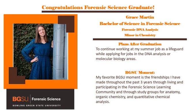 Grace Martin- Bachelor of Science in Forensic Science- Forensic DNA Analysis- Minor in Chemistry- plans to work as a life guard and favorite memory includes friendships made through study groups. 